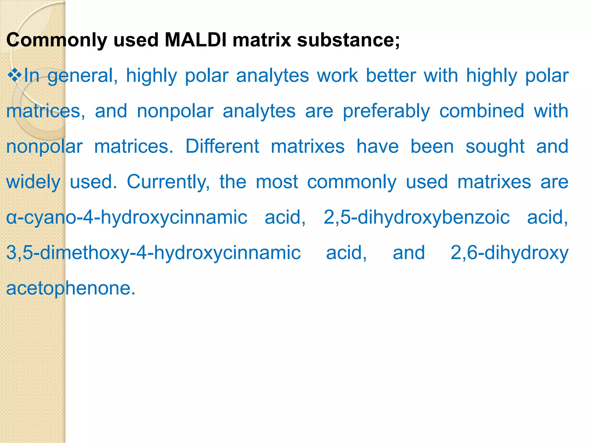 Commonly used MALDI matrix substance;
In general, highly polar analytes work better with highly polar
matrices, and nonpolar analytes are preferably combined with
nonpolar matrices. Different matrixes have been sought and
widely used. Currently, the most commonly used matrixes are
α-cyano-4-hydroxycinnamic acid, 2,5-dihydroxybenzoic acid,
3,5-dimethoxy-4-hydroxycinnamic acid, and 2,6-dihydroxy
acetophenone.
 