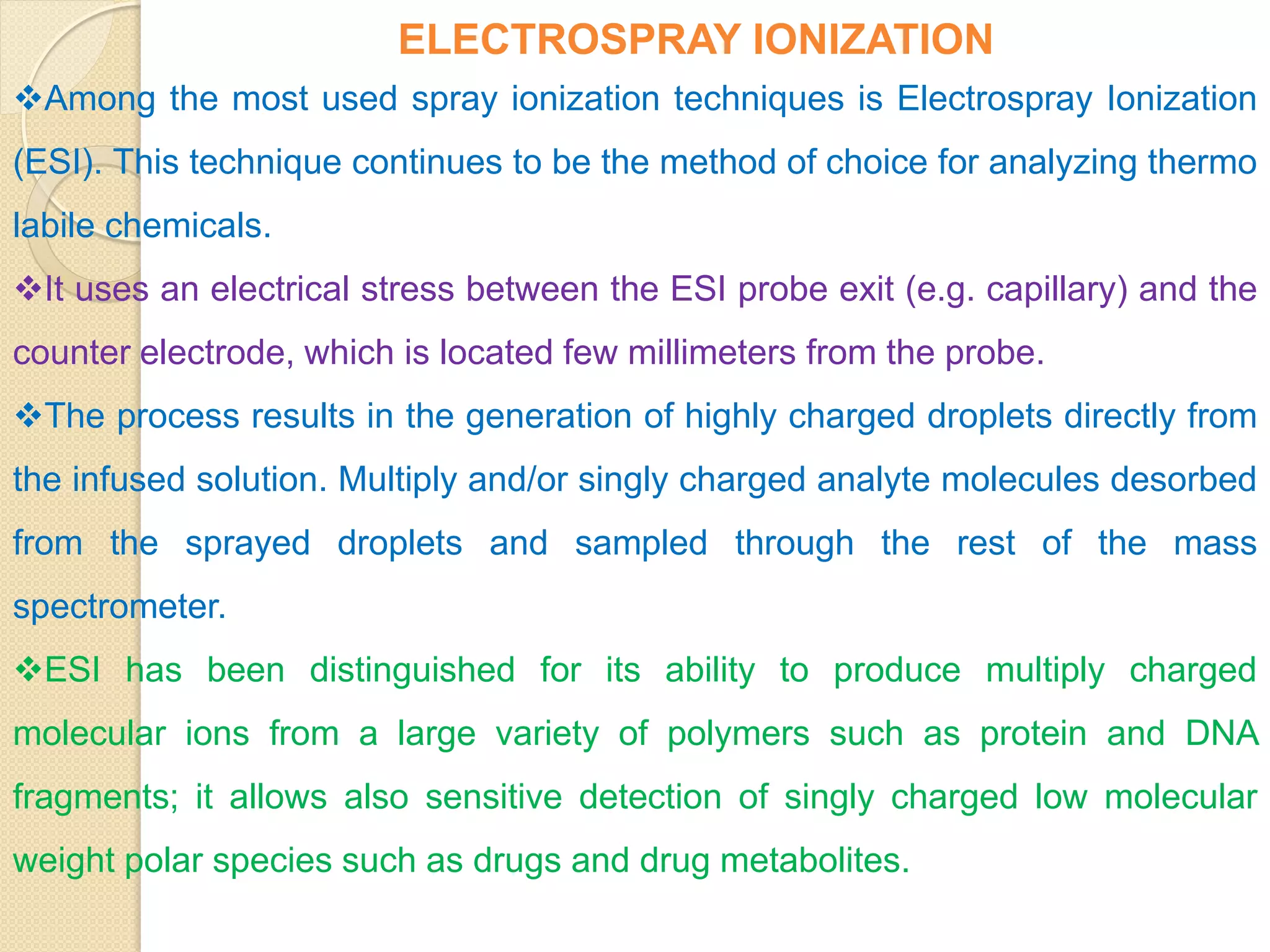 ELECTROSPRAY IONIZATION
Among the most used spray ionization techniques is Electrospray Ionization
(ESI). This technique continues to be the method of choice for analyzing thermo
labile chemicals.
It uses an electrical stress between the ESI probe exit (e.g. capillary) and the
counter electrode, which is located few millimeters from the probe.
The process results in the generation of highly charged droplets directly from
the infused solution. Multiply and/or singly charged analyte molecules desorbed
from the sprayed droplets and sampled through the rest of the mass
spectrometer.
ESI has been distinguished for its ability to produce multiply charged
molecular ions from a large variety of polymers such as protein and DNA
fragments; it allows also sensitive detection of singly charged low molecular
weight polar species such as drugs and drug metabolites.
 