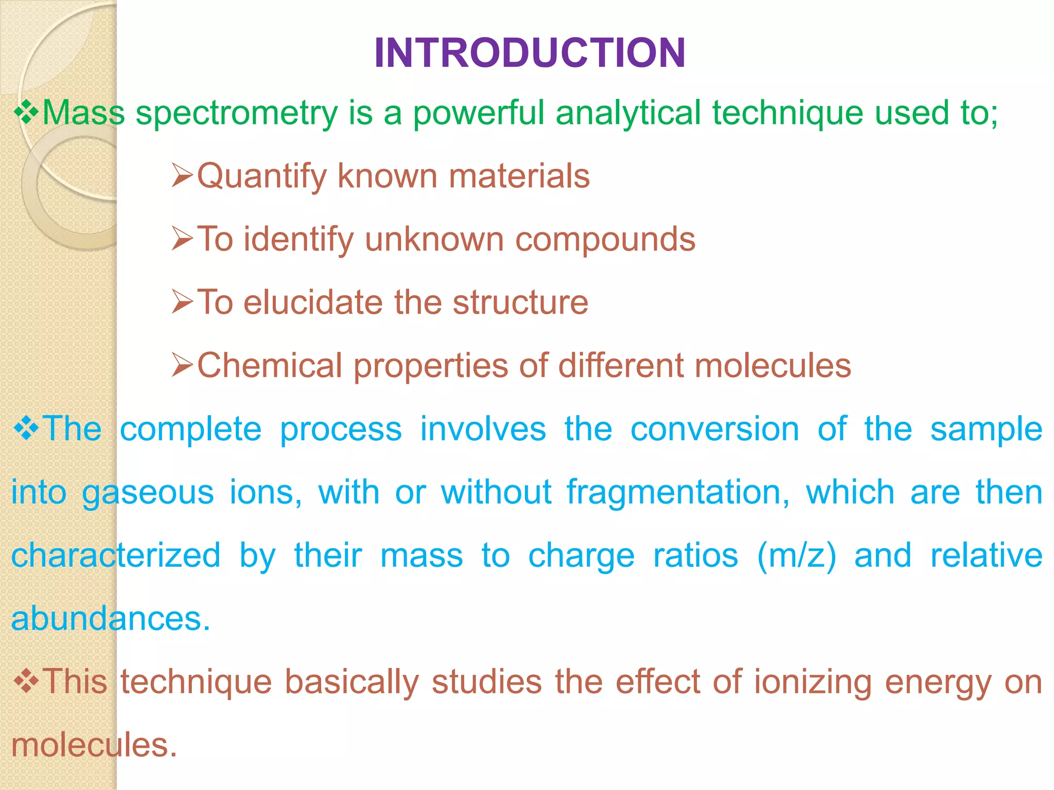 INTRODUCTION
Mass spectrometry is a powerful analytical technique used to;
Quantify known materials
To identify unknown compounds
To elucidate the structure
Chemical properties of different molecules
The complete process involves the conversion of the sample
into gaseous ions, with or without fragmentation, which are then
characterized by their mass to charge ratios (m/z) and relative
abundances.
This technique basically studies the effect of ionizing energy on
molecules.
 