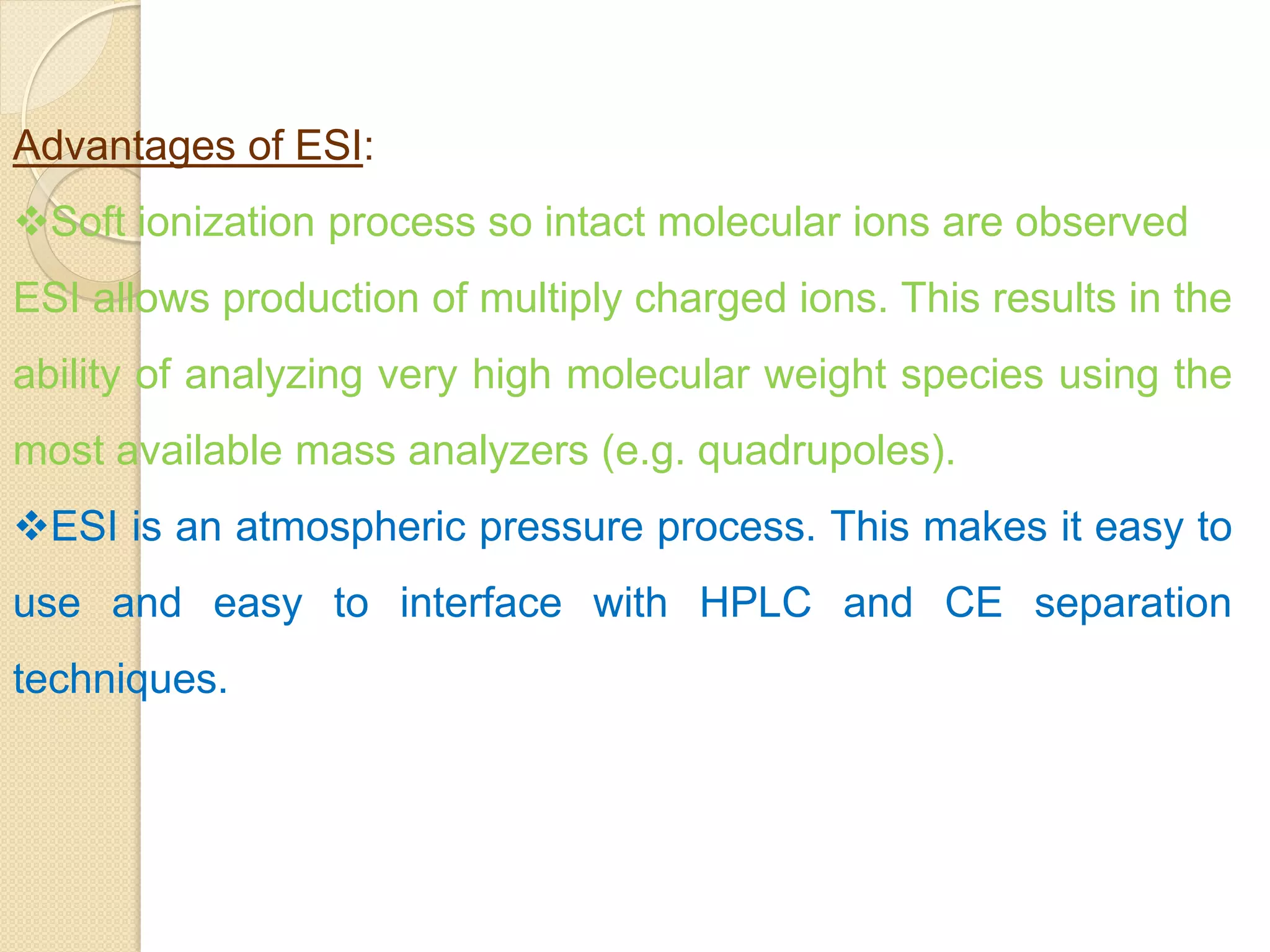 Advantages of ESI:
Soft ionization process so intact molecular ions are observed
ESI allows production of multiply charged ions. This results in the
ability of analyzing very high molecular weight species using the
most available mass analyzers (e.g. quadrupoles).
ESI is an atmospheric pressure process. This makes it easy to
use and easy to interface with HPLC and CE separation
techniques.
 