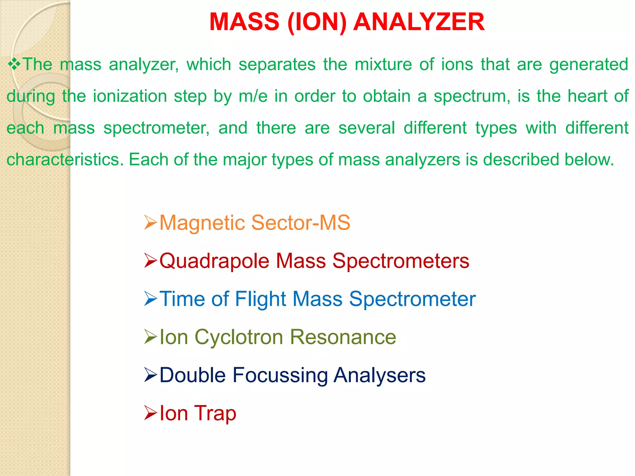 MASS (ION) ANALYZER
The mass analyzer, which separates the mixture of ions that are generated
during the ionization step by m/e in order to obtain a spectrum, is the heart of
each mass spectrometer, and there are several different types with different
characteristics. Each of the major types of mass analyzers is described below.
Magnetic Sector-MS
Quadrapole Mass Spectrometers
Time of Flight Mass Spectrometer
Ion Cyclotron Resonance
Double Focussing Analysers
Ion Trap
 