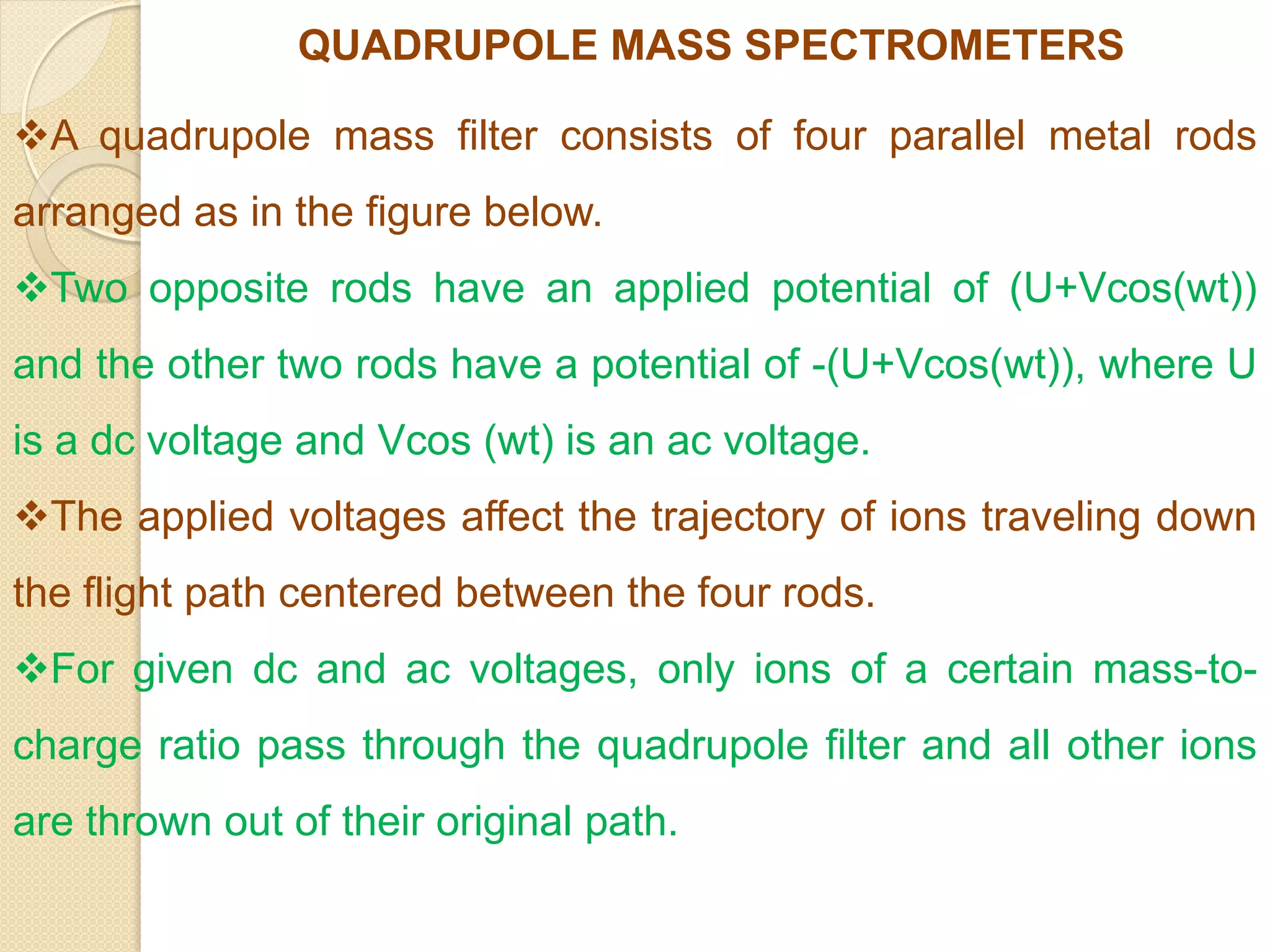 QUADRUPOLE MASS SPECTROMETERS
A quadrupole mass filter consists of four parallel metal rods
arranged as in the figure below.
Two opposite rods have an applied potential of (U+Vcos(wt))
and the other two rods have a potential of -(U+Vcos(wt)), where U
is a dc voltage and Vcos (wt) is an ac voltage.
The applied voltages affect the trajectory of ions traveling down
the flight path centered between the four rods.
For given dc and ac voltages, only ions of a certain mass-to-
charge ratio pass through the quadrupole filter and all other ions
are thrown out of their original path.
 