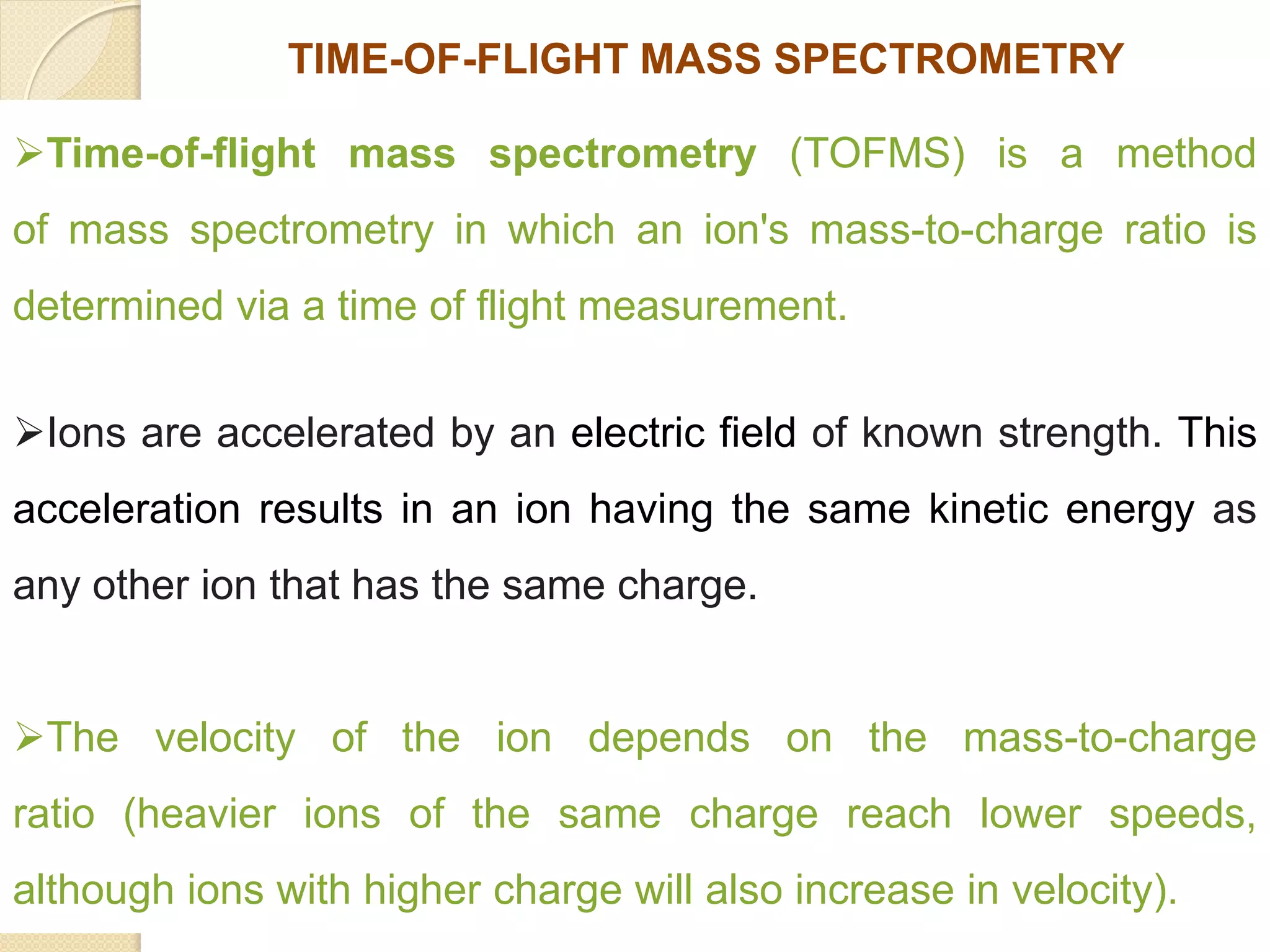 Time-of-flight mass spectrometry (TOFMS) is a method
of mass spectrometry in which an ion's mass-to-charge ratio is
determined via a time of flight measurement.
Ions are accelerated by an electric field of known strength. This
acceleration results in an ion having the same kinetic energy as
any other ion that has the same charge.
The velocity of the ion depends on the mass-to-charge
ratio (heavier ions of the same charge reach lower speeds,
although ions with higher charge will also increase in velocity).
TIME-OF-FLIGHT MASS SPECTROMETRY
 