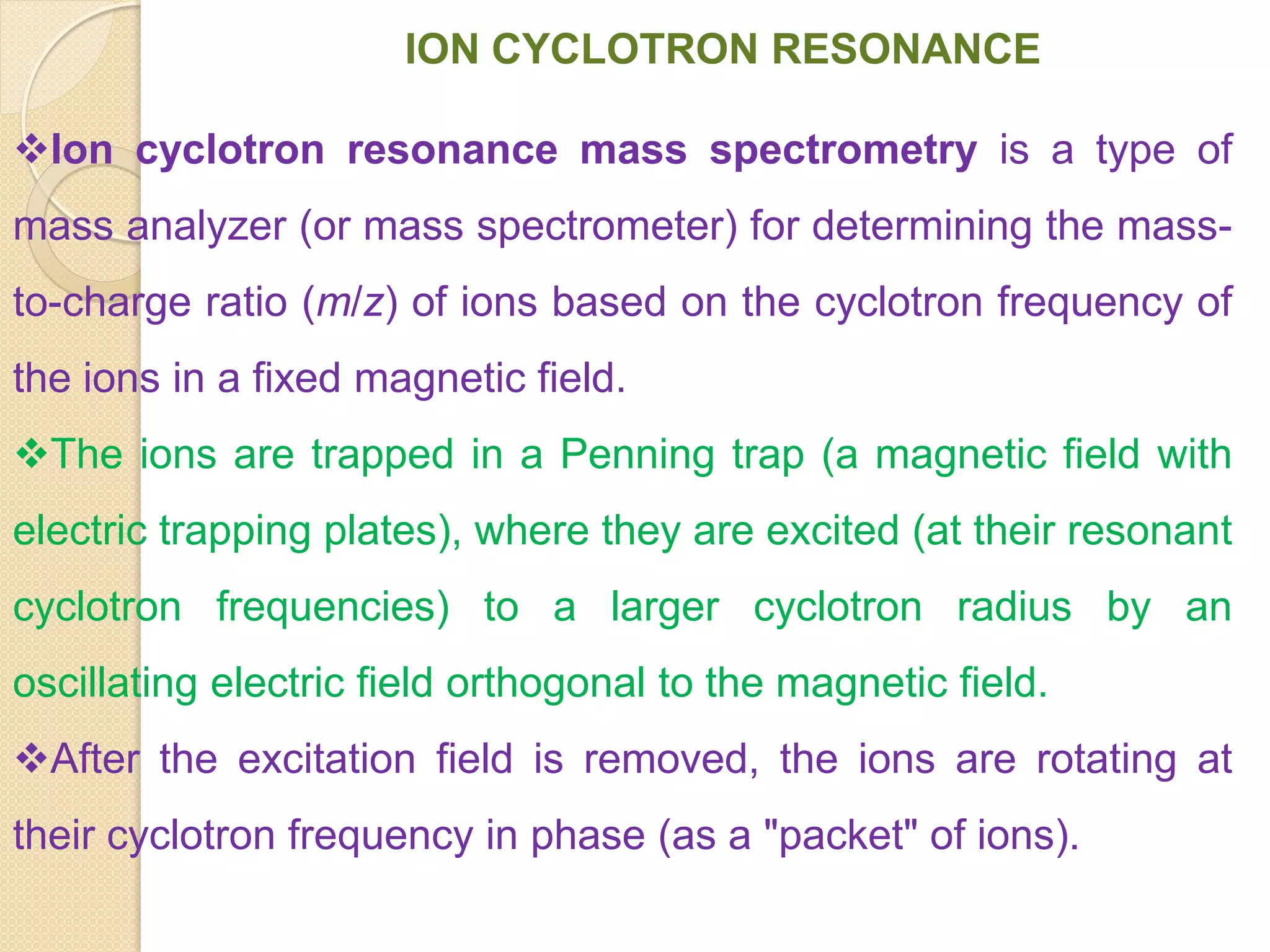 ION CYCLOTRON RESONANCE
Ion cyclotron resonance mass spectrometry is a type of
mass analyzer (or mass spectrometer) for determining the mass-
to-charge ratio (m/z) of ions based on the cyclotron frequency of
the ions in a fixed magnetic field.
The ions are trapped in a Penning trap (a magnetic field with
electric trapping plates), where they are excited (at their resonant
cyclotron frequencies) to a larger cyclotron radius by an
oscillating electric field orthogonal to the magnetic field.
After the excitation field is removed, the ions are rotating at
their cyclotron frequency in phase (as a "packet" of ions).
 