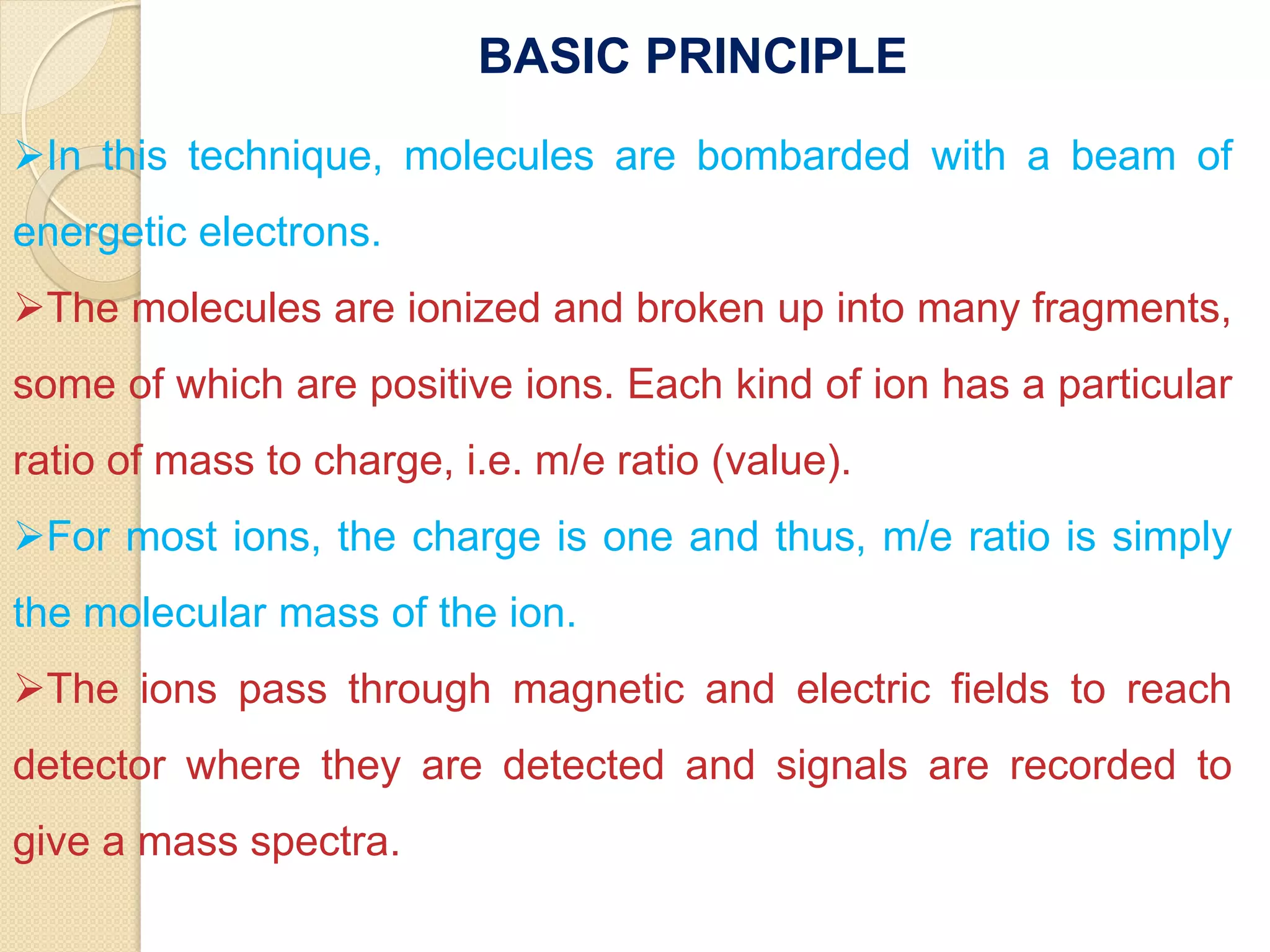 In this technique, molecules are bombarded with a beam of
energetic electrons.
The molecules are ionized and broken up into many fragments,
some of which are positive ions. Each kind of ion has a particular
ratio of mass to charge, i.e. m/e ratio (value).
For most ions, the charge is one and thus, m/e ratio is simply
the molecular mass of the ion.
The ions pass through magnetic and electric fields to reach
detector where they are detected and signals are recorded to
give a mass spectra.
BASIC PRINCIPLE
 