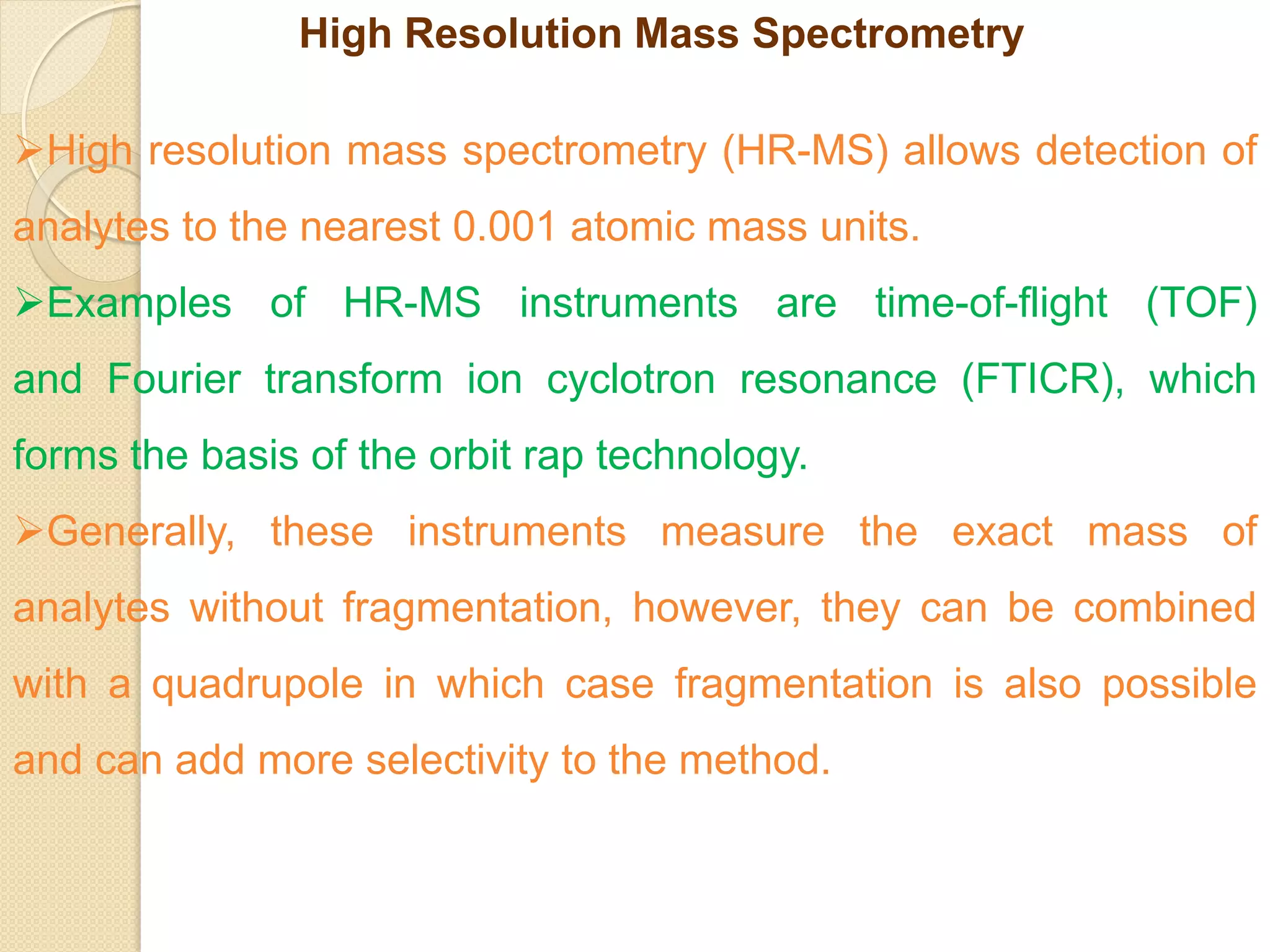 High Resolution Mass Spectrometry
High resolution mass spectrometry (HR-MS) allows detection of
analytes to the nearest 0.001 atomic mass units.
Examples of HR-MS instruments are time-of-flight (TOF)
and Fourier transform ion cyclotron resonance (FTICR), which
forms the basis of the orbit rap technology.
Generally, these instruments measure the exact mass of
analytes without fragmentation, however, they can be combined
with a quadrupole in which case fragmentation is also possible
and can add more selectivity to the method.
 