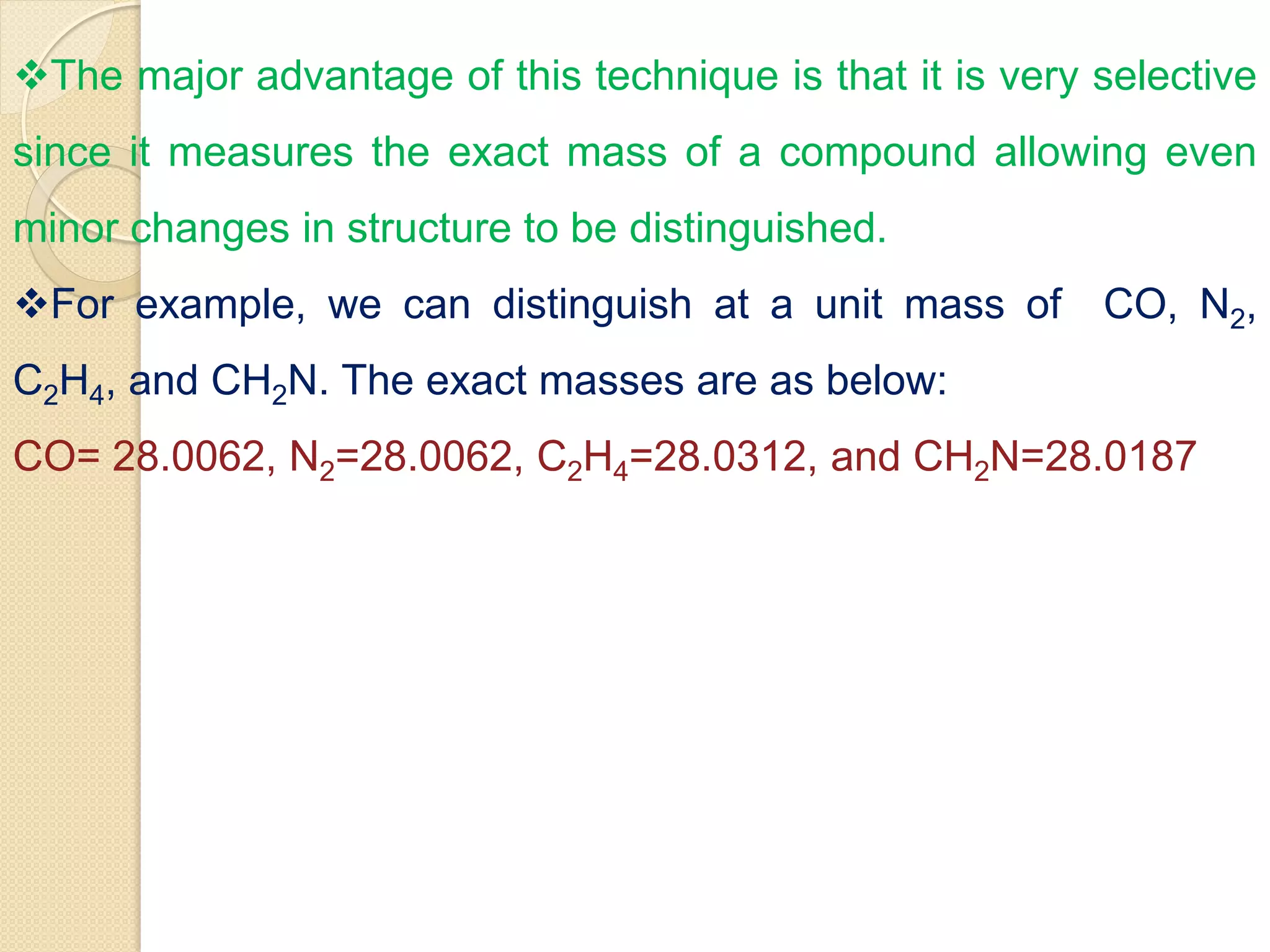 The major advantage of this technique is that it is very selective
since it measures the exact mass of a compound allowing even
minor changes in structure to be distinguished.
For example, we can distinguish at a unit mass of CO, N2,
C2H4, and CH2N. The exact masses are as below:
CO= 28.0062, N2=28.0062, C2H4=28.0312, and CH2N=28.0187
 