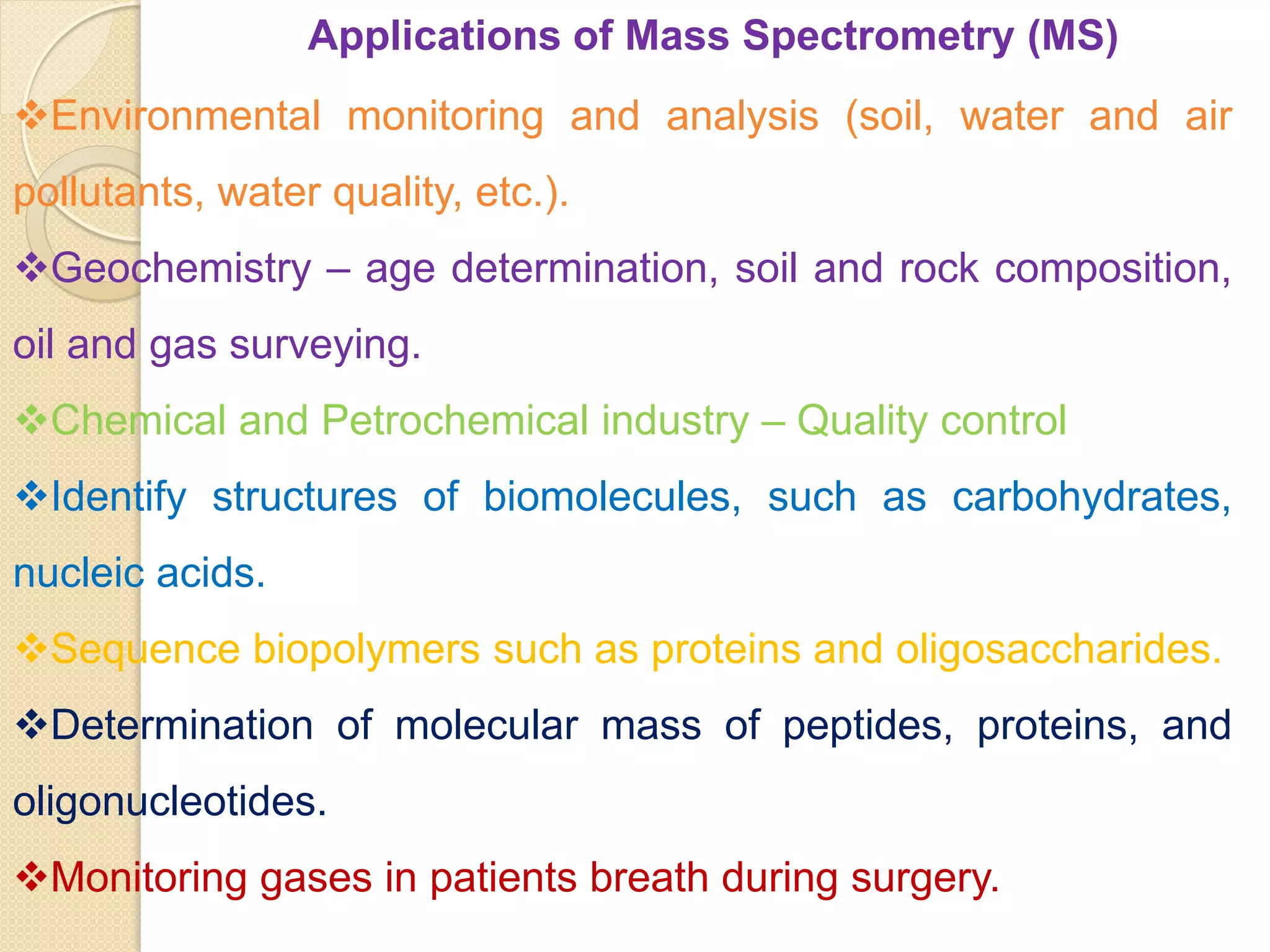 Applications of Mass Spectrometry (MS)
Environmental monitoring and analysis (soil, water and air
pollutants, water quality, etc.).
Geochemistry – age determination, soil and rock composition,
oil and gas surveying.
Chemical and Petrochemical industry – Quality control
Identify structures of biomolecules, such as carbohydrates,
nucleic acids.
Sequence biopolymers such as proteins and oligosaccharides.
Determination of molecular mass of peptides, proteins, and
oligonucleotides.
Monitoring gases in patients breath during surgery.
 
