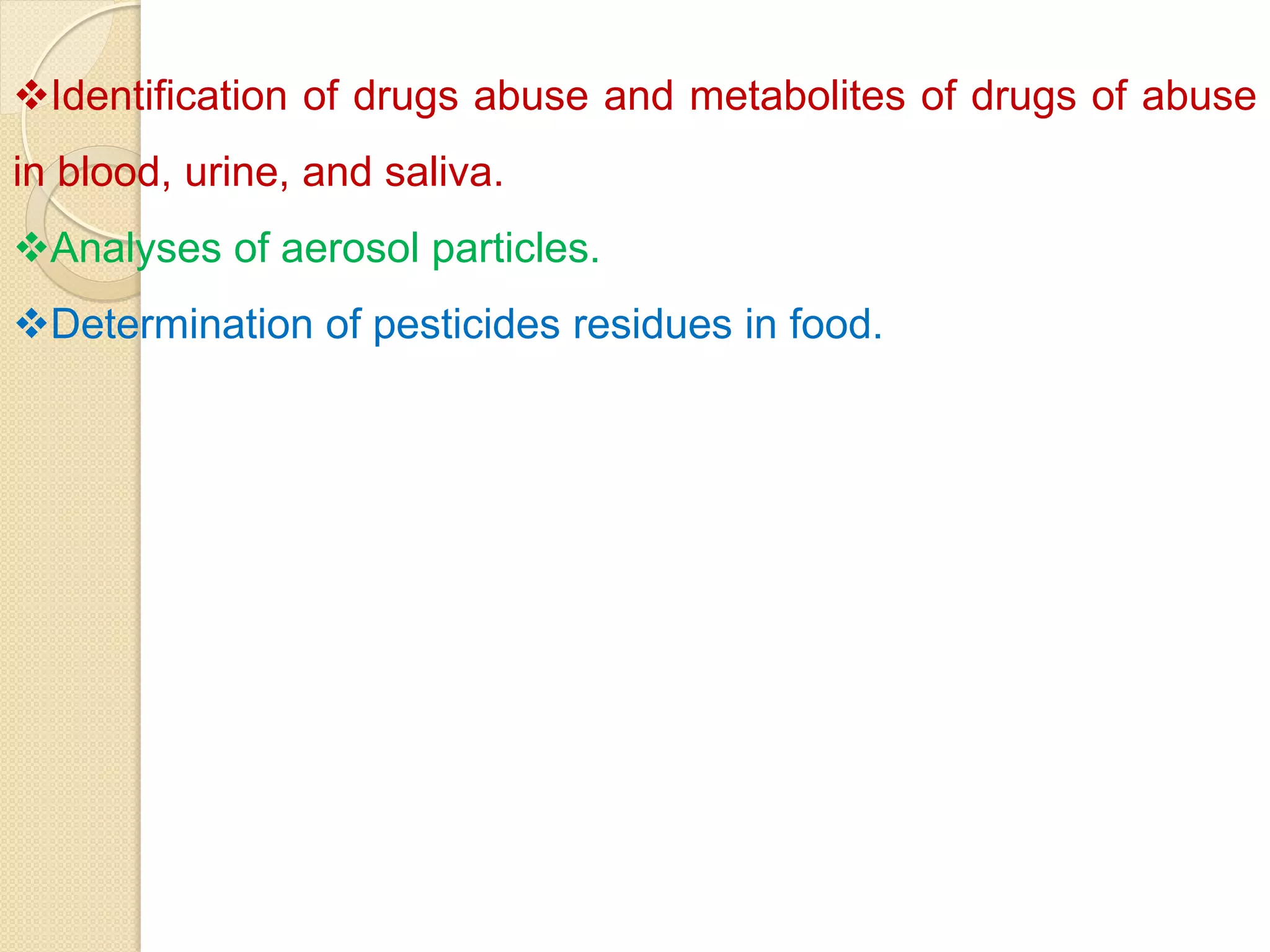 Identification of drugs abuse and metabolites of drugs of abuse
in blood, urine, and saliva.
Analyses of aerosol particles.
Determination of pesticides residues in food.
 