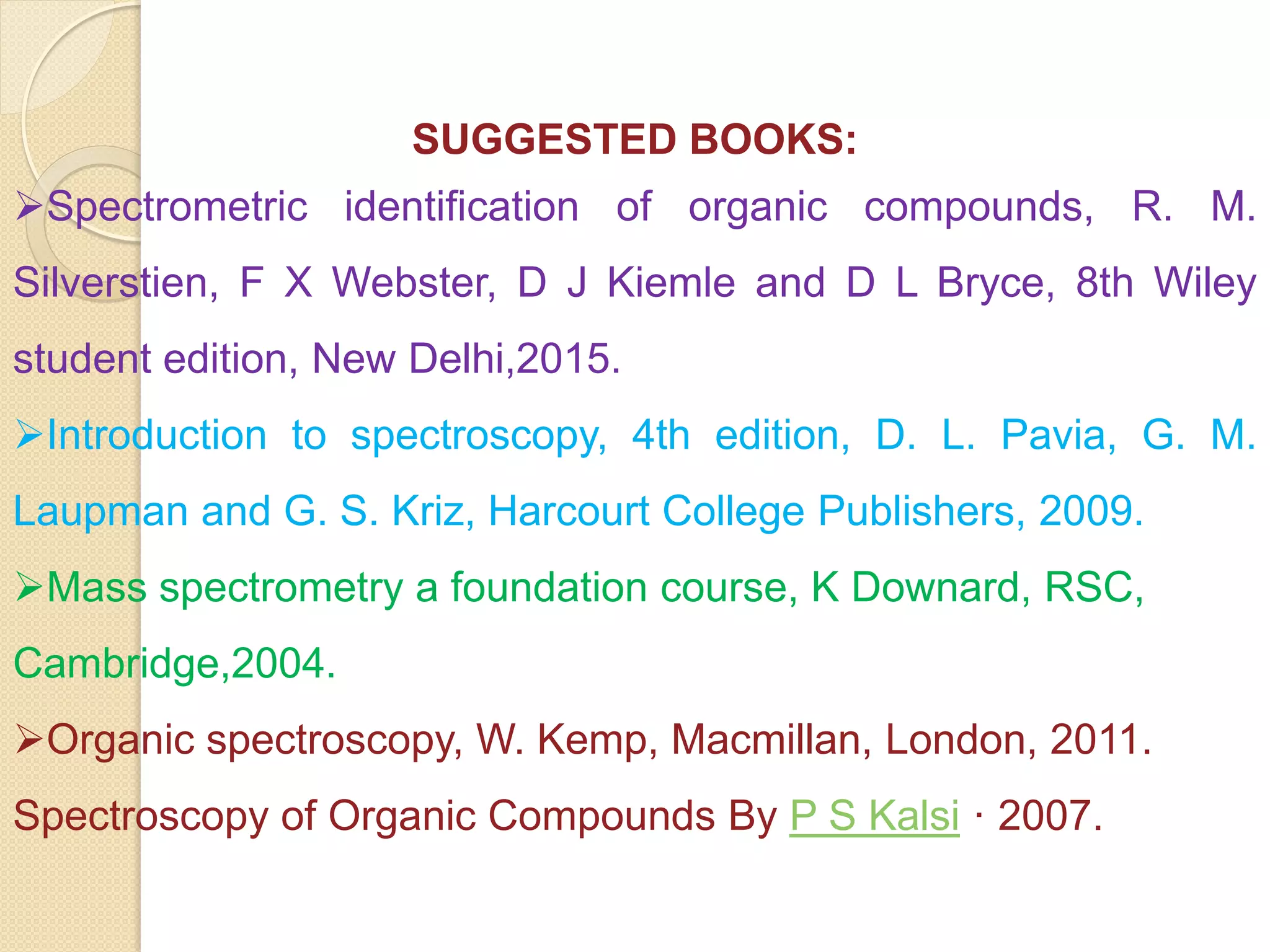 SUGGESTED BOOKS:
Spectrometric identification of organic compounds, R. M.
Silverstien, F X Webster, D J Kiemle and D L Bryce, 8th Wiley
student edition, New Delhi,2015.
Introduction to spectroscopy, 4th edition, D. L. Pavia, G. M.
Laupman and G. S. Kriz, Harcourt College Publishers, 2009.
Mass spectrometry a foundation course, K Downard, RSC,
Cambridge,2004.
Organic spectroscopy, W. Kemp, Macmillan, London, 2011.
Spectroscopy of Organic Compounds By P S Kalsi · 2007.
 