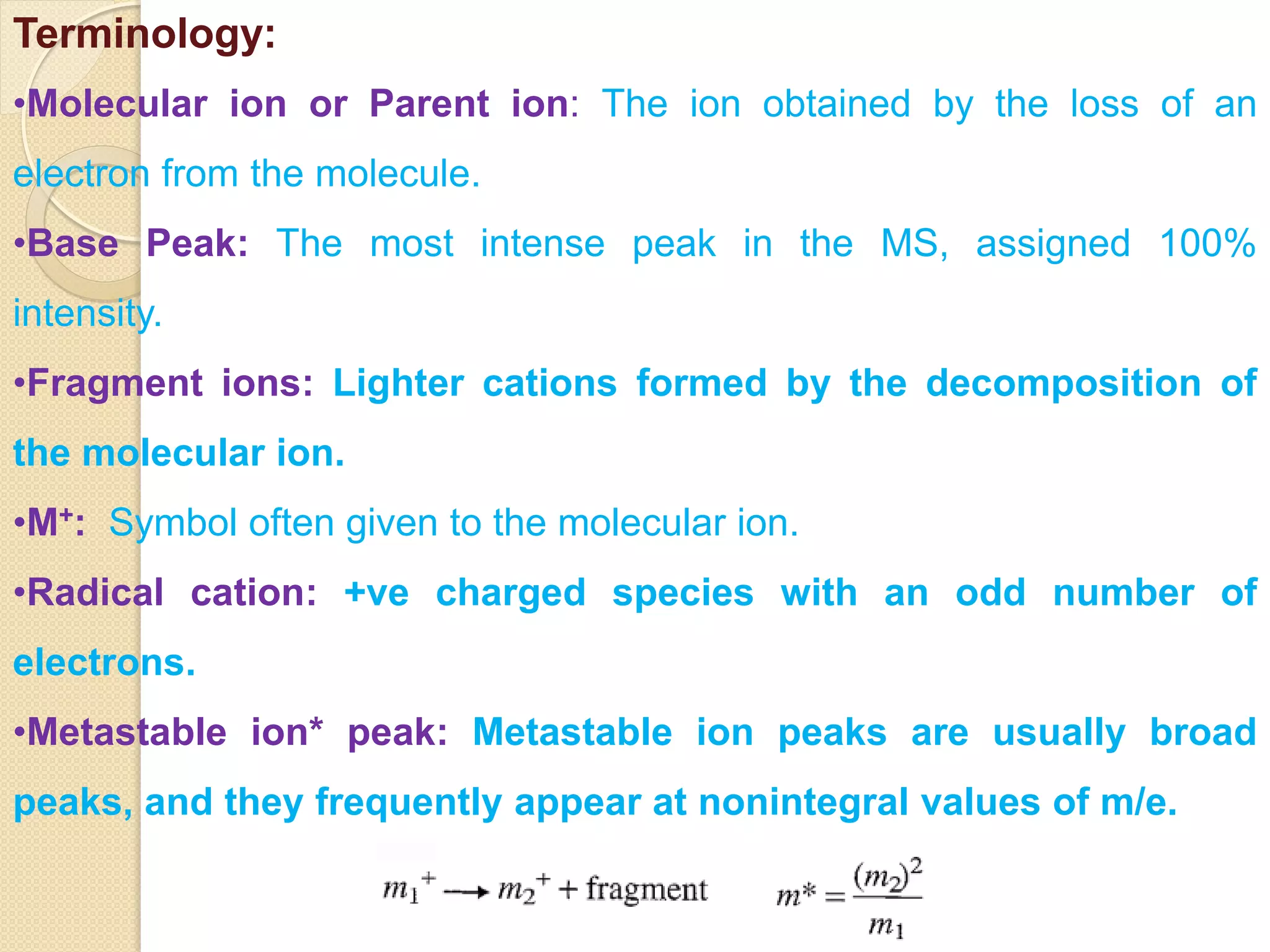 Terminology:
•Molecular ion or Parent ion: The ion obtained by the loss of an
electron from the molecule.
•Base Peak: The most intense peak in the MS, assigned 100%
intensity.
•Fragment ions: Lighter cations formed by the decomposition of
the molecular ion.
•M+: Symbol often given to the molecular ion.
•Radical cation: +ve charged species with an odd number of
electrons.
•Metastable ion* peak: Metastable ion peaks are usually broad
peaks, and they frequently appear at nonintegral values of m/e.
 