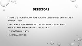 DETECTORS
• MONITORS THE NUMBER OF IONS REACHING DETECTOR PER UNIT TIME AS A
CURRENT FLOW
• THE DETECTION AND RECORDING OF IONS CAN BE DONE EITHER BY
PHOTOGRAPHIC PLATES OR ELECTRICAL METHOD.
• PHOTOGRAPHIC PLATES
• ELECTRICAL METHOD
24
 