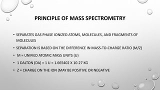 PRINCIPLE OF MASS SPECTROMETRY
• SEPARATES GAS PHASE IONIZED ATOMS, MOLECULES, AND FRAGMENTS OF
MOLECULES
• SEPARATION IS BASED ON THE DIFFERENCE IN MASS-TO-CHARGE RATIO (M/Z)
• M = UNIFIED ATOMIC MASS UNITS (U)
• 1 DALTON (DA) = 1 U = 1.665402 X 10-27 KG
• Z = CHARGE ON THE ION (MAY BE POSITIVE OR NEGATIVE
4
 