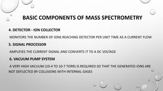 BASIC COMPONENTS OF MASS SPECTROMETRY
4. DETECTOR - ION COLLECTOR
MONITORS THE NUMBER OF IONS REACHING DETECTOR PER UNIT TIME AS A CURRENT FLOW
5. SIGNAL PROCESSOR
AMPLIFIES THE CURRENT SIGNAL AND CONVERTS IT TO A DC VOLTAGE
6. VACUUM PUMP SYSTEM
A VERY HIGH VACUUM (10-4 TO 10-7 TORR) IS REQUIRED SO THAT THE GENERATED IONS ARE
NOT DEFLECTED BY COLLISIONS WITH INTERNAL GASES
8
 