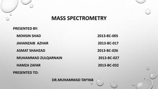 MASS SPECTROMETRY
PRESENTED BY:
MOHSIN SHAD 2013-BC-005
JAHANZAIB AZHAR 2013-BC-017
ASMAT SHAHZAD 2013-BC-026
MUHAMMAD ZULQARNAIN 2013-BC-027
HAMZA ZAFAR 2013-BC-032
PRESENTED TO:
DR.MUHAMMAD TAYYAB 1
 