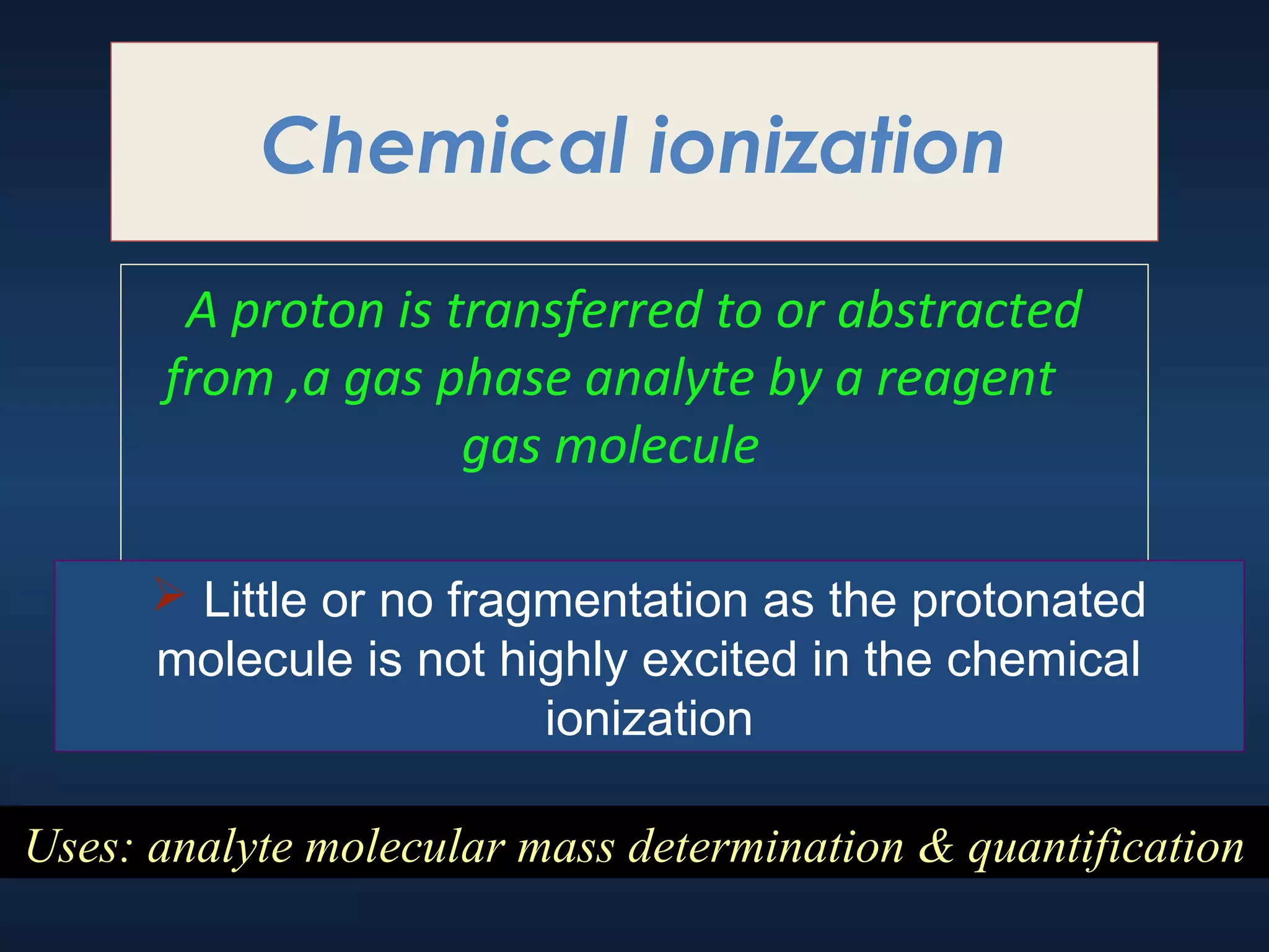 Chemical ionization
A proton is transferred to or abstracted
from ,a gas phase analyte by a reagent
gas molecule
 Little or no fragmentation as the protonated
molecule is not highly excited in the chemical
ionization
Uses: analyte molecular mass determination & quantification

 