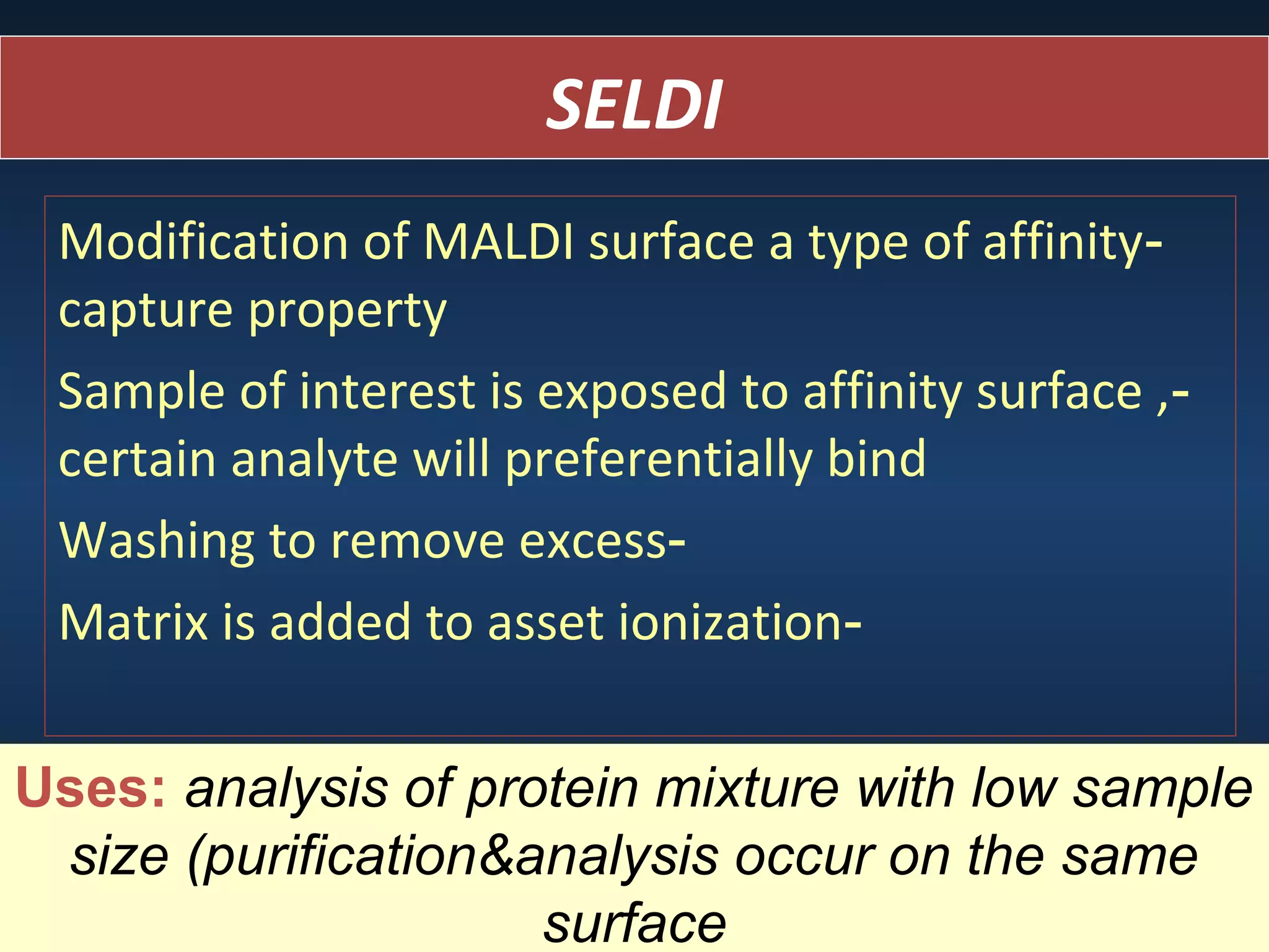 SELDI
Modification of MALDI surface a type of affinitycapture property
Sample of interest is exposed to affinity surface ,certain analyte will preferentially bind
Washing to remove excessMatrix is added to asset ionizationUses: analysis of protein mixture with low sample
size (purification&analysis occur on the same
surface

 
