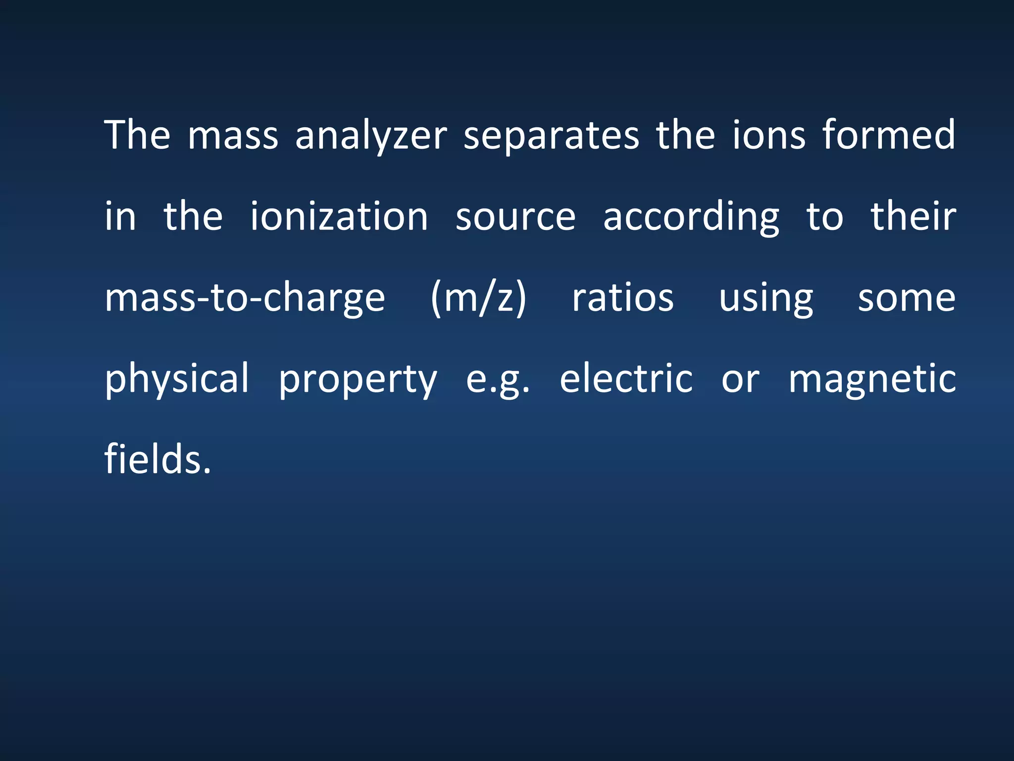 The mass analyzer separates the ions formed
in the ionization source according to their
mass-to-charge (m/z) ratios using some
physical property e.g. electric or magnetic
fields.

 