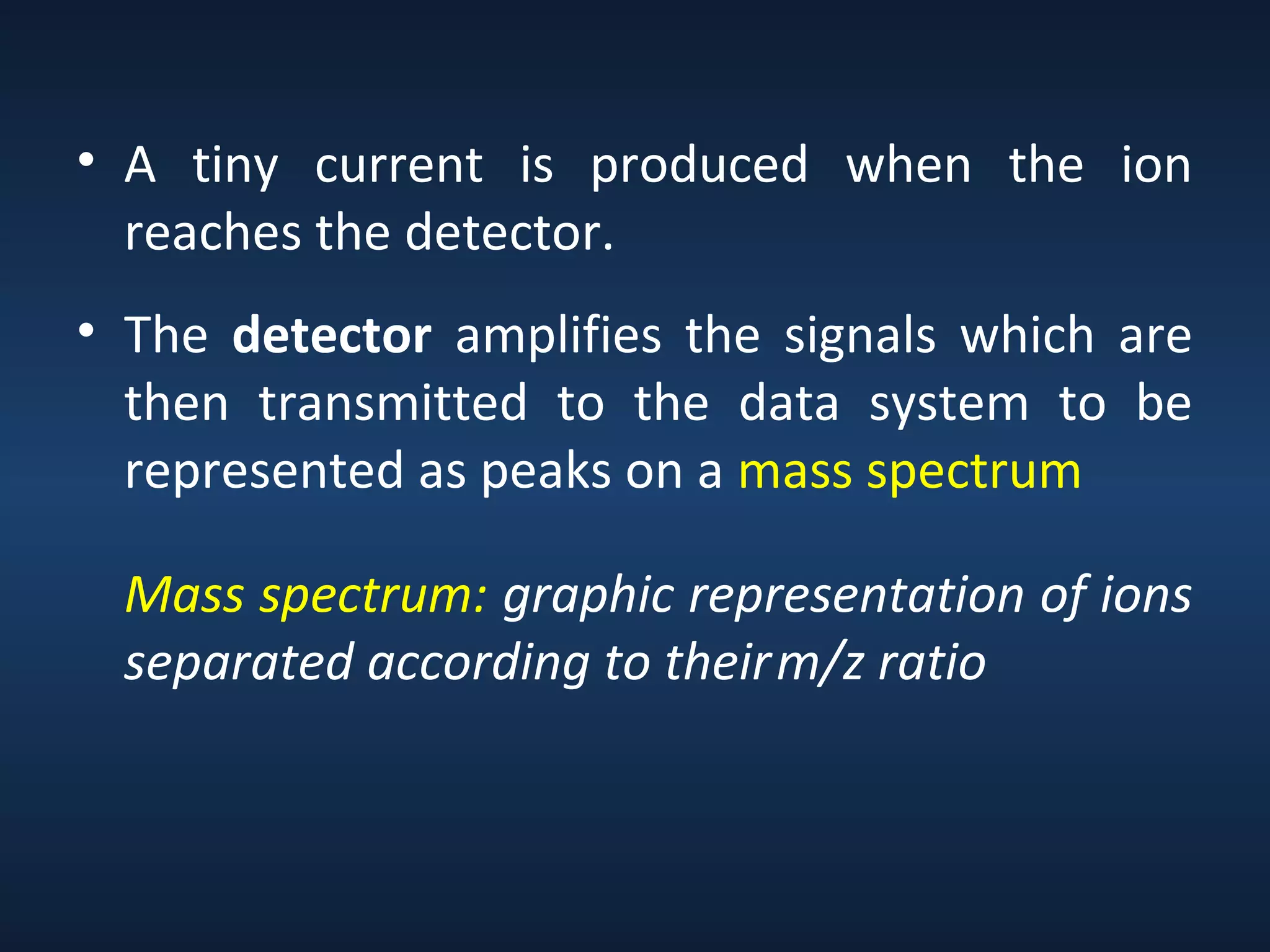 • A tiny current is produced when the ion
reaches the detector.
• The detector amplifies the signals which are
then transmitted to the data system to be
represented as peaks on a mass spectrum
Mass spectrum: graphic representation of ions
separated according to their m/z ratio

 