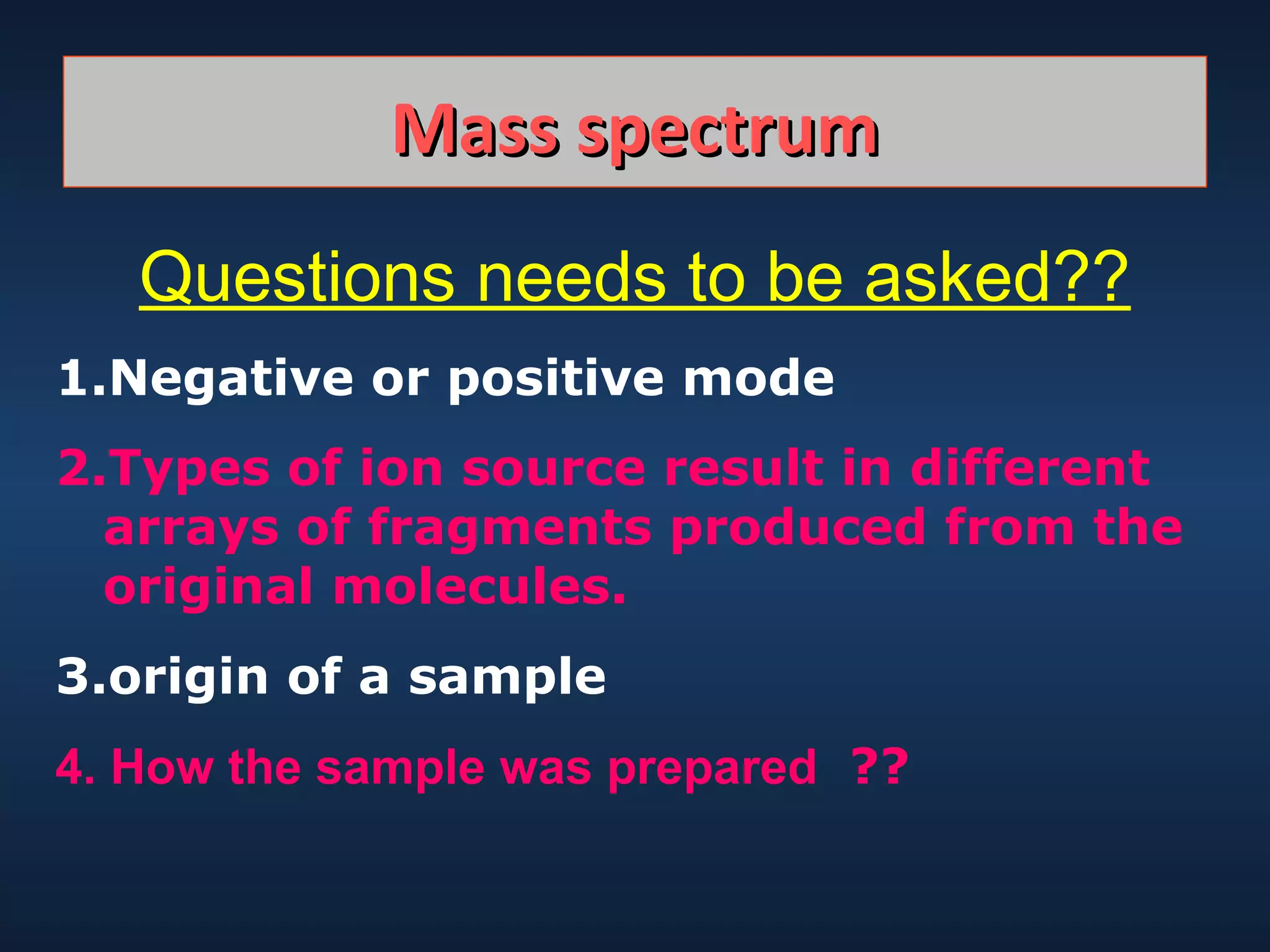 Mass spectrum
Questions needs to be asked??
1.Negative or positive mode
2.Types of ion source result in different
arrays of fragments produced from the
original molecules.
3.origin of a sample
4. How the sample was prepared ??

 