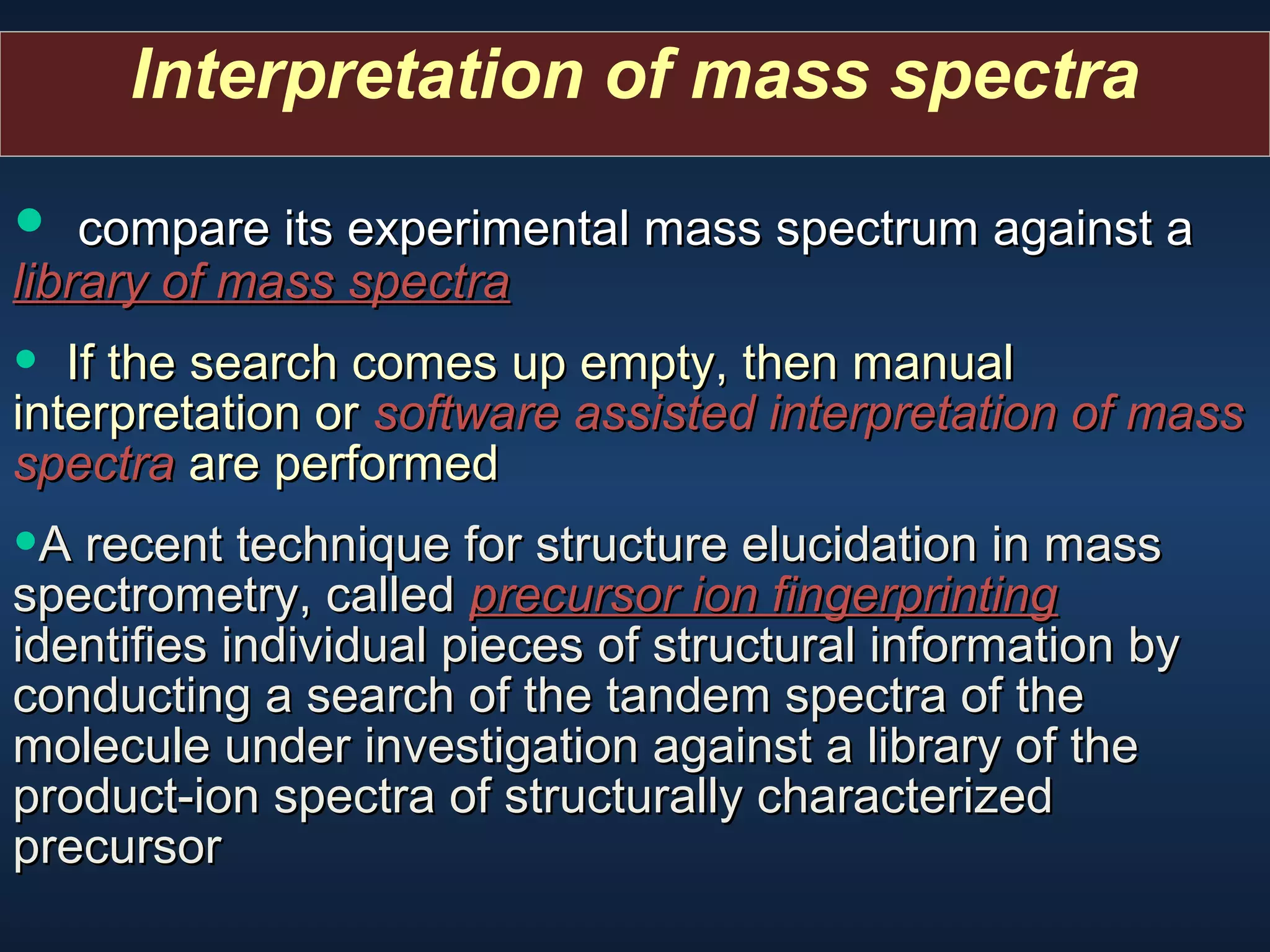 Interpretation of mass spectra

• compare its experimental mass spectrum against a
library of mass spectra
library of mass spectra

•

If the search comes up empty, then manual
interpretation or software assisted interpretation of mass
spectra are performed

•A recent technique for structure elucidation in mass

spectrometry, called precursor ion fingerprinting
identifies individual pieces of structural information by
conducting a search of the tandem spectra of the
molecule under investigation against a library of the
product-ion spectra of structurally characterized
precursor

 