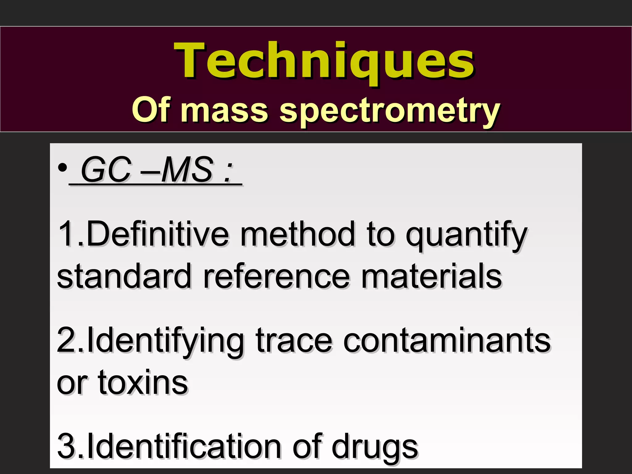 Techniques
Of mass spectrometry
• GC –MS :
1.Definitive method to quantify
standard reference materials
2.Identifying trace contaminants
or toxins
3.Identification of drugs

 