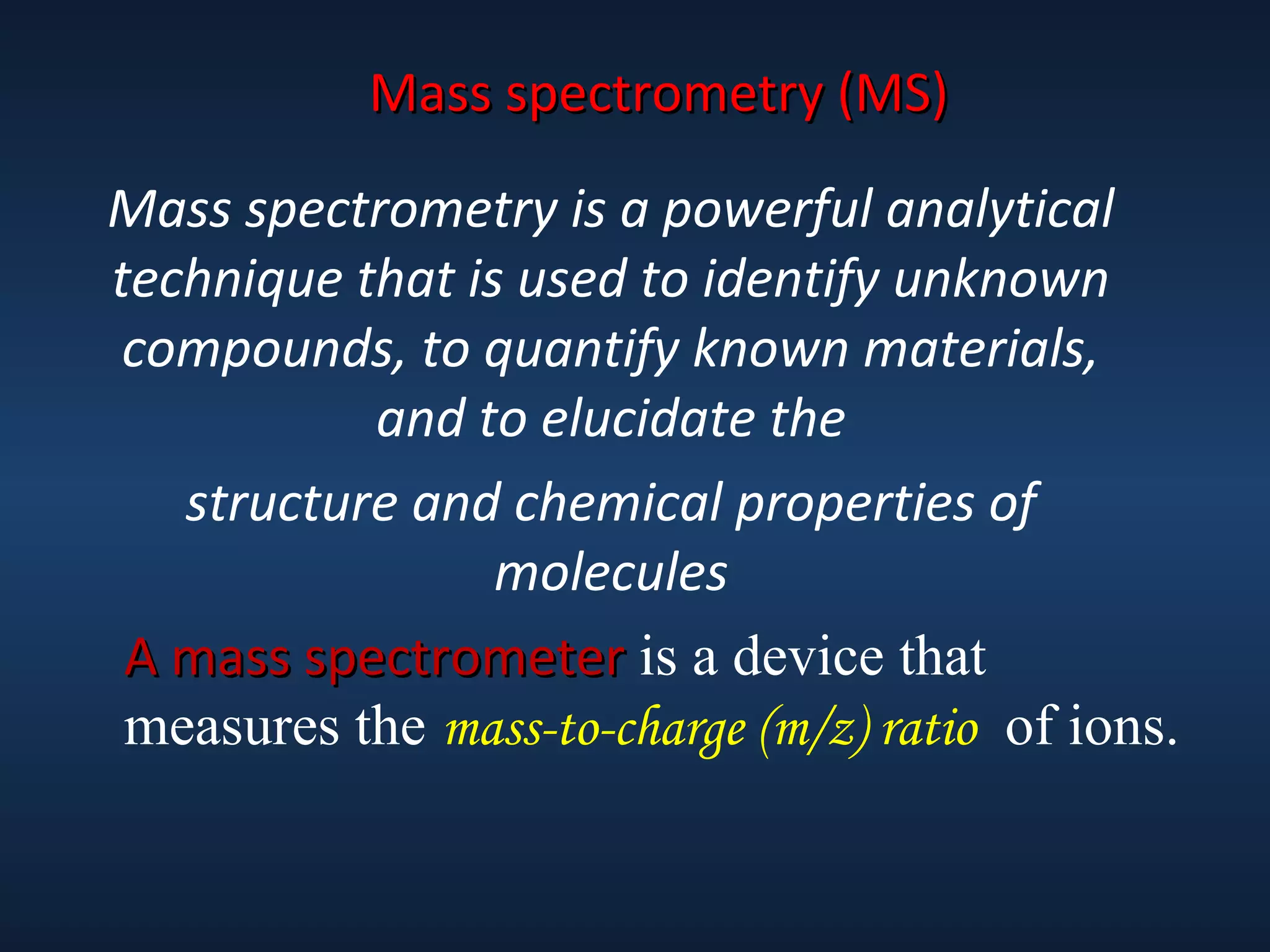 Mass spectrometry (MS)
Mass spectrometry is a powerful analytical
technique that is used to identify unknown
compounds, to quantify known materials,
and to elucidate the
structure and chemical properties of
molecules
A mass spectrometer is a device that
measures the mass-to-charge (m/z) ratio of ions.

 