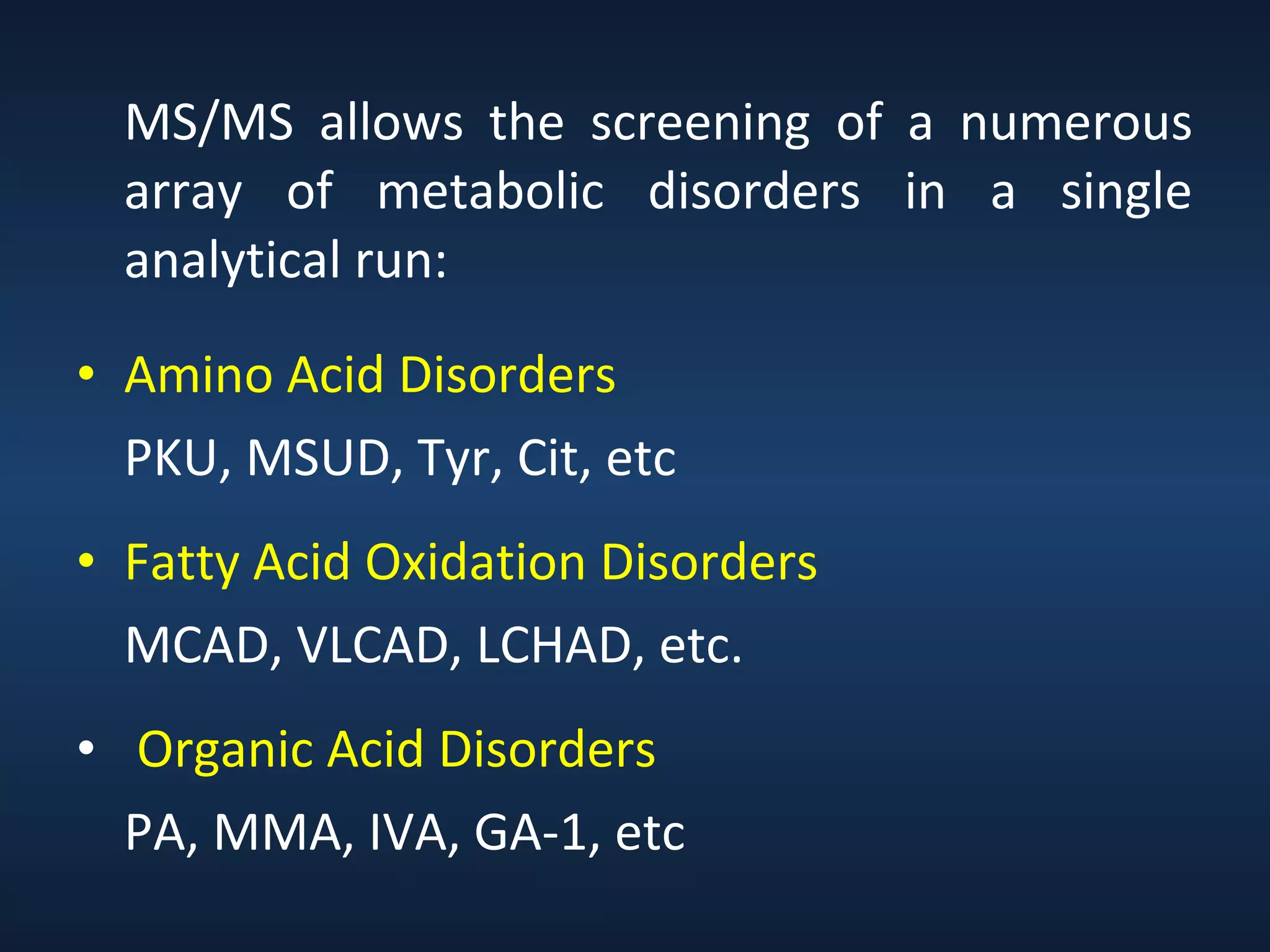 MS/MS allows the screening of a numerous
array of metabolic disorders in a single
analytical run:
• Amino Acid Disorders
PKU, MSUD, Tyr, Cit, etc
• Fatty Acid Oxidation Disorders
MCAD, VLCAD, LCHAD, etc.
• Organic Acid Disorders
PA, MMA, IVA, GA-1, etc

 