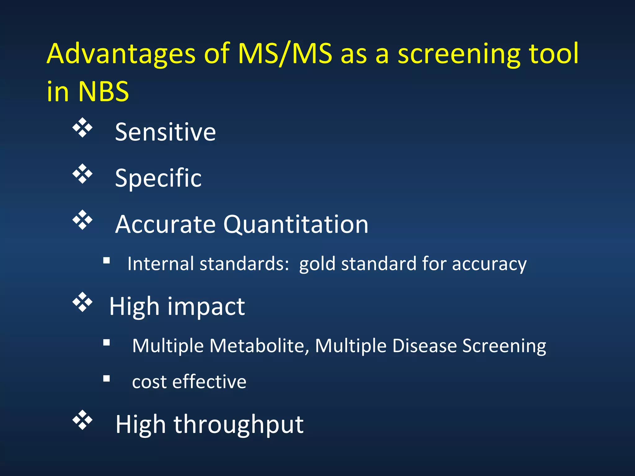 Advantages of MS/MS as a screening tool
in NBS
 Sensitive
 Specific
 Accurate Quantitation
 Internal standards: gold standard for accuracy

 High impact
 Multiple Metabolite, Multiple Disease Screening
 cost effective

 High throughput

 