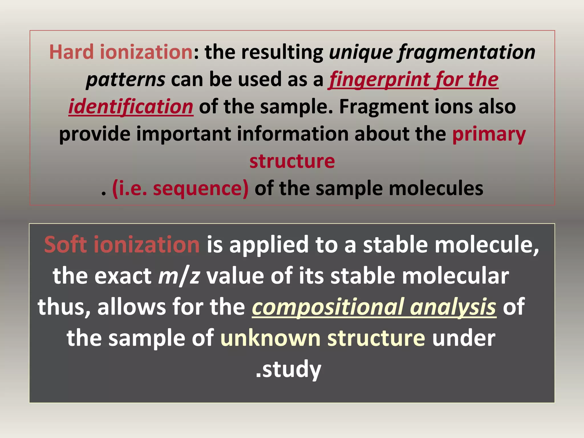 Hard ionization: the resulting unique fragmentation
patterns can be used as a fingerprint for the
identification of the sample. Fragment ions also
provide important information about the primary
structure
. (i.e. sequence) of the sample molecules

Soft ionization is applied to a stable molecule,
the exact m/z value of its stable molecular
thus, allows for the compositional analysis of
the sample of unknown structure under
.study

 