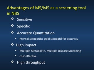 Advantages of MS/MS as a screening tool
in NBS
 Sensitive
 Specific
 Accurate Quantitation
 Internal standards: gold standard for accuracy

 High impact
 Multiple Metabolite, Multiple Disease Screening
 cost effective

 High throughput

 