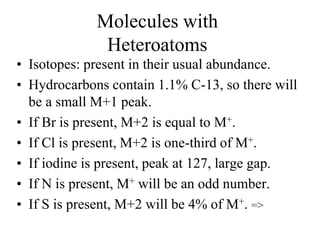 Molecules with
Heteroatoms
• Isotopes: present in their usual abundance.
• Hydrocarbons contain 1.1% C-13, so there will
be a small M+1 peak.
• If Br is present, M+2 is equal to M+.
• If Cl is present, M+2 is one-third of M+.
• If iodine is present, peak at 127, large gap.
• If N is present, M+ will be an odd number.
• If S is present, M+2 will be 4% of M+. =>
 