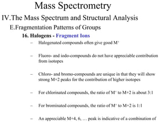 Mass Spectrometry
IV.The Mass Spectrum and Structural Analysis
E.Fragmentation Patterns of Groups
16. Halogens - Fragment Ions
– Halogenated compounds often give good M+
– Fluoro- and iodo-compounds do not have appreciable contribution
from isotopes
– Chloro- and bromo-compounds are unique in that they will show
strong M+2 peaks for the contribution of higher isotopes
– For chlorinated compounds, the ratio of M+ to M+2 is about 3:1
– For brominated compounds, the ratio of M+ to M+2 is 1:1
– An appreciable M+4, 6, … peak is indicative of a combination of
 