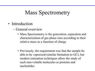 Mass Spectrometry
• Introduction
– General overview
• Mass Spectrometry is the generation, separation and
characterization of gas phase ions according to their
relative mass as a function of charge
• Previously, the requirement was that the sample be
able to be vaporized (similar limitation to GC), but
modern ionization techniques allow the study of
such non-volatile molecules as proteins and
nucleotides
 