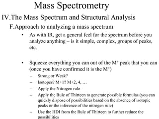 Mass Spectrometry
IV.The Mass Spectrum and Structural Analysis
F.Approach to analyzing a mass spectrum
• As with IR, get a general feel for the spectrum before you
analyze anything – is it simple, complex, groups of peaks,
etc.
• Squeeze everything you can out of the M+ peak that you can
(once you have confirmed it is the M+)
– Strong or Weak?
– Isotopes? M+1? M+2, 4, …
– Apply the Nitrogen rule
– Apply the Rule of Thirteen to generate possible formulas (you can
quickly dispose of possibilities based on the absence of isotopic
peaks or the inference of the nitrogen rule)
– Use the HDI from the Rule of Thirteen to further reduce the
possibilities
 