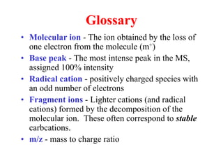 Glossary
• Molecular ion - The ion obtained by the loss of
one electron from the molecule (m+)
• Base peak - The most intense peak in the MS,
assigned 100% intensity
• Radical cation - positively charged species with
an odd number of electrons
• Fragment ions - Lighter cations (and radical
cations) formed by the decomposition of the
molecular ion. These often correspond to stable
carbcations.
• m/z - mass to charge ratio
 