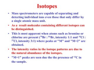 Isotopes
• Mass spectrometers are capable of separating and
detecting individual ions even those that only differ by
a single atomic mass unit.
• As a result molecules containing different isotopes can
be distinguished.
• This is most apparent when atoms such as bromine or
chlorine are present (79Br : 81Br, intensity 1:1 and 35Cl :
37Cl, intensity 3:1) where peaks at "M" and "M+2" are
obtained.
• The intensity ratios in the isotope patterns are due to
the natural abundance of the isotopes.
• "M+1" peaks are seen due the the presence of 13C in
the sample.
 