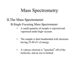 Mass Spectrometry
II.The Mass Spectrometer
B.Single Focusing Mass Spectrometer
• A small quantity of sample is injected and
vaporized under high vacuum
• The sample is then bombarded with electrons
having 25-80 eV of energy
• A valence electron is “punched” off of the
molecule, and an ion is formed
 