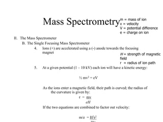 Mass Spectrometry
II. The Mass Spectrometer
B. The Single Focusing Mass Spectrometer
4. Ions (+) are accelerated using a (-) anode towards the focusing
magnet
5. At a given potential (1 – 10 kV) each ion will have a kinetic energy:
½ mv2 = eV
As the ions enter a magnetic field, their path is curved; the radius of
the curvature is given by:
r = mv
eH
If the two equations are combined to factor out velocity:
m/e = H2r2
m = mass of ion
v = velocity
V = potential difference
e = charge on ion
H = strength of magnetic
field
r = radius of ion path
 