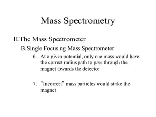 Mass Spectrometry
II.The Mass Spectrometer
B.Single Focusing Mass Spectrometer
6. At a given potential, only one mass would have
the correct radius path to pass through the
magnet towards the detector
7. “Incorrect” mass particles would strike the
magnet
 