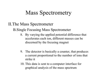 Mass Spectrometry
II.The Mass Spectrometer
B.Single Focusing Mass Spectrometer
8. By varying the applied potential difference that
accelerates each ion, different masses can be
discerned by the focusing magnet
9. The detector is basically a counter, that produces
a current proportional to the number of ions that
strike it
10. This data is sent to a computer interface for
graphical analysis of the mass spectrum
 