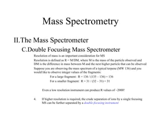 Mass Spectrometry
II.The Mass Spectrometer
C.Double Focusing Mass Spectrometer
Resolution of mass is an important consideration for MS
Resolution is defined as R = M/DM, where M is the mass of the particle observed and
DM is the difference in mass between M and the next higher particle that can be observed
Suppose you are observing the mass spectrum of a typical terpene (MW 136) and you
would like to observe integer values of the fragments:
For a large fragment: R = 136 / (135 – 136) = 136
For a smaller fragment: R = 31 / (32 – 31) = 31
Even a low resolution instrument can produce R values of ~2000!
4. If higher resolution is required, the crude separation of ions by a single focusing
MS can be further separated by a double-focusing instrument
 