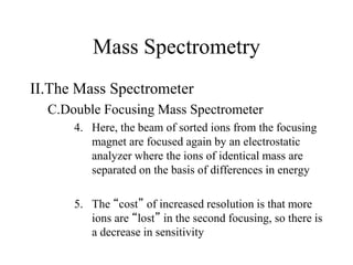 Mass Spectrometry
II.The Mass Spectrometer
C.Double Focusing Mass Spectrometer
4. Here, the beam of sorted ions from the focusing
magnet are focused again by an electrostatic
analyzer where the ions of identical mass are
separated on the basis of differences in energy
5. The “cost” of increased resolution is that more
ions are “lost” in the second focusing, so there is
a decrease in sensitivity
 