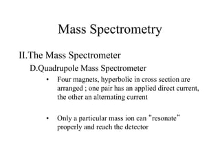 Mass Spectrometry
II.The Mass Spectrometer
D.Quadrupole Mass Spectrometer
• Four magnets, hyperbolic in cross section are
arranged ; one pair has an applied direct current,
the other an alternating current
• Only a particular mass ion can “resonate”
properly and reach the detector
 