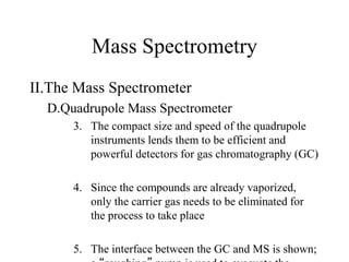 Mass Spectrometry
II.The Mass Spectrometer
D.Quadrupole Mass Spectrometer
3. The compact size and speed of the quadrupole
instruments lends them to be efficient and
powerful detectors for gas chromatography (GC)
4. Since the compounds are already vaporized,
only the carrier gas needs to be eliminated for
the process to take place
5. The interface between the GC and MS is shown;
 