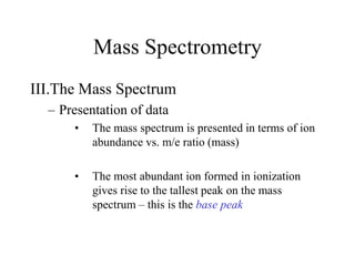 Mass Spectrometry
III.The Mass Spectrum
– Presentation of data
• The mass spectrum is presented in terms of ion
abundance vs. m/e ratio (mass)
• The most abundant ion formed in ionization
gives rise to the tallest peak on the mass
spectrum – this is the base peak
 
