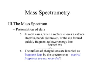 Mass Spectrometry
III.The Mass Spectrum
– Presentation of data
5. In most cases, when a molecule loses a valence
electron, bonds are broken, or the ion formed
quickly fragment to lower energy ions
6. The masses of charged ions are recorded as
fragment ions by the spectrometer – neutral
fragments are not recorded !
fragment ions
 