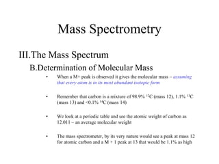 Mass Spectrometry
III.The Mass Spectrum
B.Determination of Molecular Mass
• When a M+ peak is observed it gives the molecular mass – assuming
that every atom is in its most abundant isotopic form
• Remember that carbon is a mixture of 98.9% 12C (mass 12), 1.1% 13C
(mass 13) and <0.1% 14C (mass 14)
• We look at a periodic table and see the atomic weight of carbon as
12.011 – an average molecular weight
• The mass spectrometer, by its very nature would see a peak at mass 12
for atomic carbon and a M + 1 peak at 13 that would be 1.1% as high
 