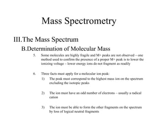 Mass Spectrometry
III.The Mass Spectrum
B.Determination of Molecular Mass
5. Some molecules are highly fragile and M+ peaks are not observed – one
method used to confirm the presence of a proper M+ peak is to lower the
ionizing voltage – lower energy ions do not fragment as readily
6. Three facts must apply for a molecular ion peak:
1) The peak must correspond to the highest mass ion on the spectrum
excluding the isotopic peaks
2) The ion must have an odd number of electrons – usually a radical
cation
3) The ion must be able to form the other fragments on the spectrum
by loss of logical neutral fragments
 