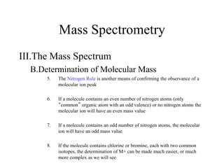Mass Spectrometry
III.The Mass Spectrum
B.Determination of Molecular Mass
5. The Nitrogen Rule is another means of confirming the observance of a
molecular ion peak
6. If a molecule contains an even number of nitrogen atoms (only
“common” organic atom with an odd valence) or no nitrogen atoms the
molecular ion will have an even mass value
7. If a molecule contains an odd number of nitrogen atoms, the molecular
ion will have an odd mass value
8. If the molecule contains chlorine or bromine, each with two common
isotopes, the determination of M+ can be made much easier, or much
more complex as we will see
 